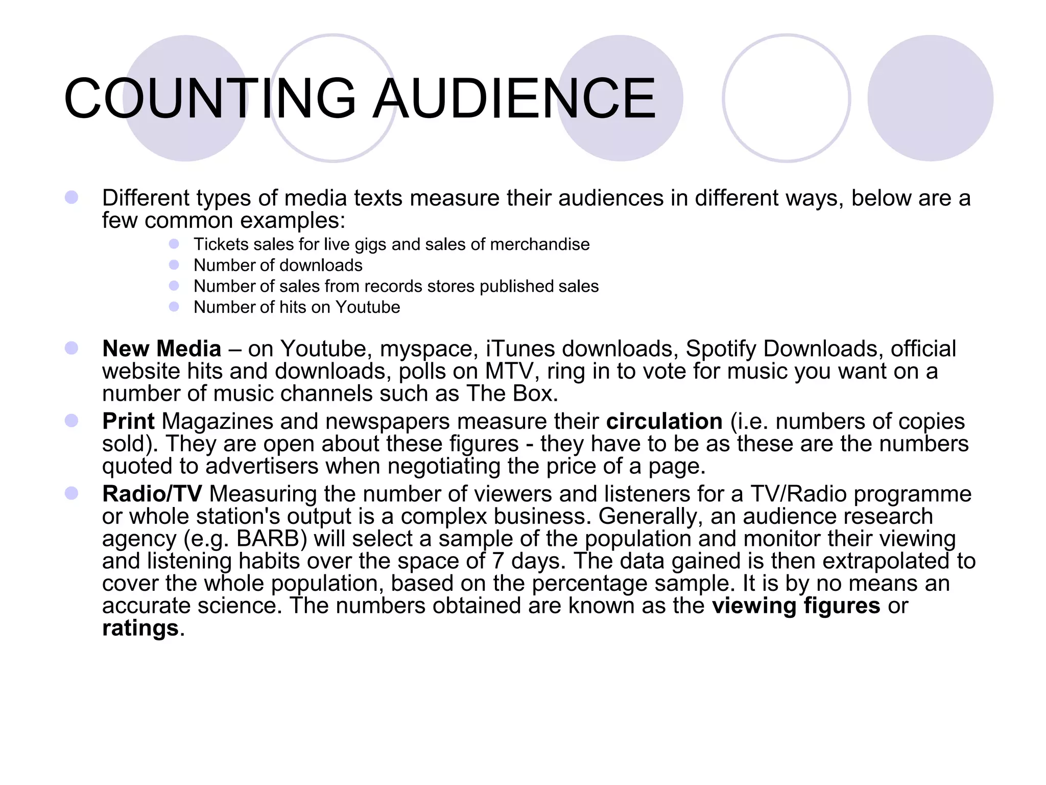 COUNTING AUDIENCE
 Different types of media texts measure their audiences in different ways, below are a
  few common examples:
             Tickets sales for live gigs and sales of merchandise
             Number of downloads
             Number of sales from records stores published sales
             Number of hits on Youtube

 New Media – on Youtube, myspace, iTunes downloads, Spotify Downloads, official
  website hits and downloads, polls on MTV, ring in to vote for music you want on a
  number of music channels such as The Box.
 Print Magazines and newspapers measure their circulation (i.e. numbers of copies
  sold). They are open about these figures - they have to be as these are the numbers
  quoted to advertisers when negotiating the price of a page.
 Radio/TV Measuring the number of viewers and listeners for a TV/Radio programme
  or whole station's output is a complex business. Generally, an audience research
  agency (e.g. BARB) will select a sample of the population and monitor their viewing
  and listening habits over the space of 7 days. The data gained is then extrapolated to
  cover the whole population, based on the percentage sample. It is by no means an
  accurate science. The numbers obtained are known as the viewing figures or
  ratings.
 