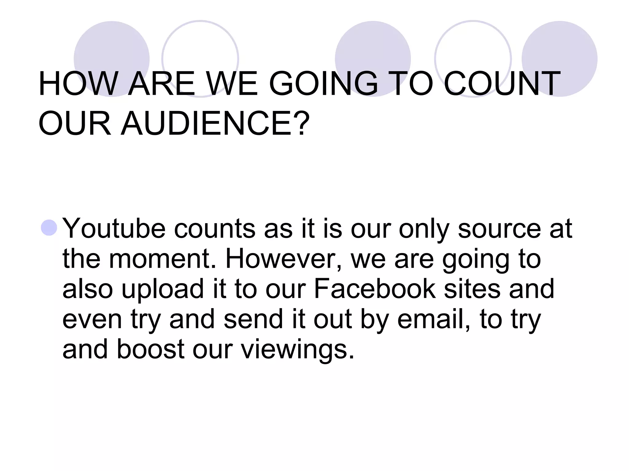 HOW ARE WE GOING TO COUNT
OUR AUDIENCE?


Youtube counts as it is our only source at
 the moment. However, we are going to
 also upload it to our Facebook sites and
 even try and send it out by email, to try
 and boost our viewings.
 