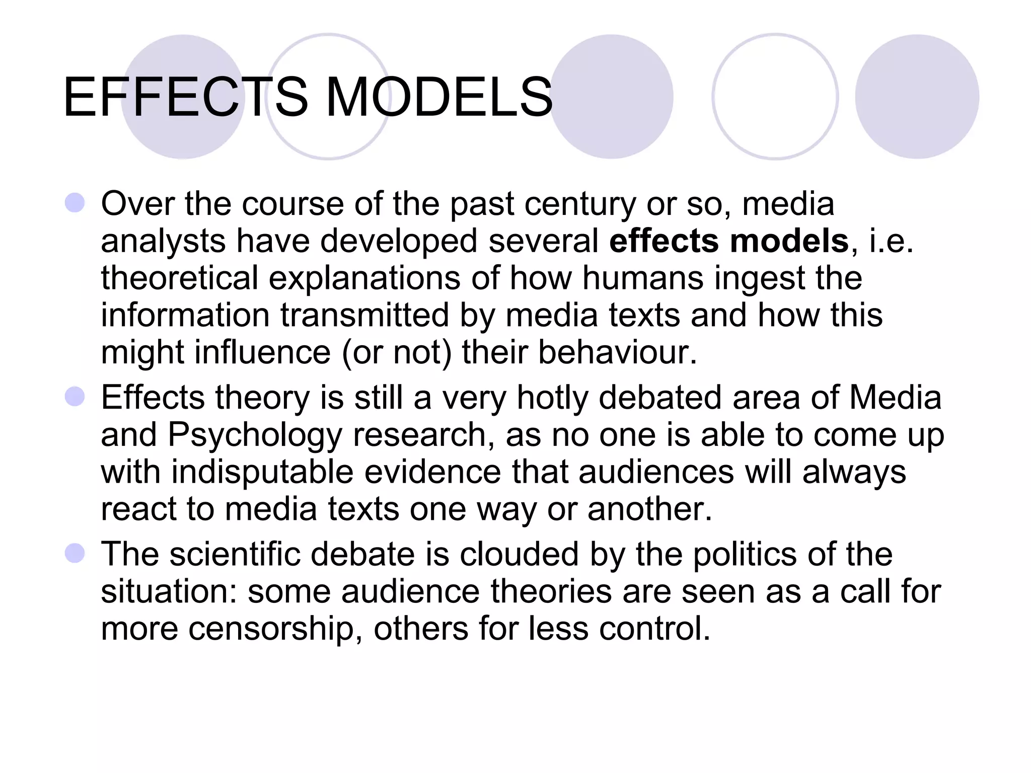 EFFECTS MODELS
 Over the course of the past century or so, media
  analysts have developed several effects models, i.e.
  theoretical explanations of how humans ingest the
  information transmitted by media texts and how this
  might influence (or not) their behaviour.
 Effects theory is still a very hotly debated area of Media
  and Psychology research, as no one is able to come up
  with indisputable evidence that audiences will always
  react to media texts one way or another.
 The scientific debate is clouded by the politics of the
  situation: some audience theories are seen as a call for
  more censorship, others for less control.
 