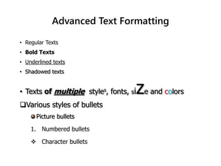 • Regular Texts
• Bold Texts
• Underlined texts
• Shadowed texts
• Texts of multiple styles, fonts, size and colors
Various styles of bullets
Picture bullets
1. Numbered bullets
 Character bullets
Advanced Text Formatting
 