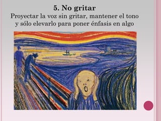 5. No gritar
Proyectar la voz sin gritar, mantener el tono
 y sólo elevarlo para poner énfasis en algo
 
