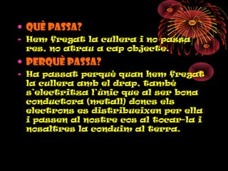 • QUÈ PASSA?
• Hem fregat la cullera i no passa
res, no atrau a cap objecte.
• PERQUÈ PASSA?
• Ha passat perquè quan hem fregat
la cullera amb el drap, també
s’electritza l’únic que al ser bona
conductora (metall) doncs els
electrons es distribueixen per ella
i passen al nostre cos al tocar-la i
nosaltres la conduim al terra.
 