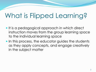 What is Flipped Learning?
 It is a pedagogical approach in which direct
instruction moves from the group learning space
to the individual learning space
 In this process, the educator guides the students
as they apply concepts, and engage creatively
in the subject matter
2
 