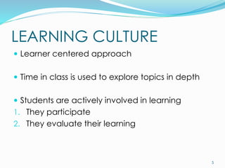 LEARNING CULTURE
 Learner centered approach
 Time in class is used to explore topics in depth
 Students are actively involved in learning
1. They participate
2. They evaluate their learning
5
 