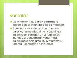 Ramalan
 Menentukan kesudahan pada masa
depan berdasarkan data pada masa kini
 Contoh: Untuk menentukan sama ada
calon yang mendapat skor yang tinggi
dalam Ujian Saringan LINUS juga akan
mendapat pencapaian yang tinggi
dalam mata pelajaran BM & Matematik
semasa Peperiksaan Akhir Tahun
 