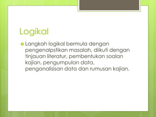 Logikal
 Langkah logikal bermula dengan
pengenalpstikan masalah, diikuti dengan
tinjauan literatur, pembentukan soalan
kajian, pengumpulan data,
penganalisisan data dan rumusan kajian.
 