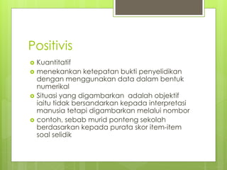 Positivis
 Kuantitatif
 menekankan ketepatan bukti penyelidikan
dengan menggunakan data dalam bentuk
numerikal
 Situasi yang digambarkan adalah objektif
iaitu tidak bersandarkan kepada interpretasi
manusia tetapi digambarkan melalui nombor
 contoh, sebab murid ponteng sekolah
berdasarkan kepada purata skor item-item
soal selidik
 