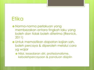 Etika
 Norma-norma perlakuan yang
membezakan antara tingkah laku yang
boleh dan tidak boleh diterima (Resnick,
2011)
 Untuk memastikan dapatan kajian sah,
boleh percaya & diperoleh melalui cara
yg wajar
 Nilai, kesedaran diri, profesionalisme,
kebolehpercayaan & panduan disiplin
 