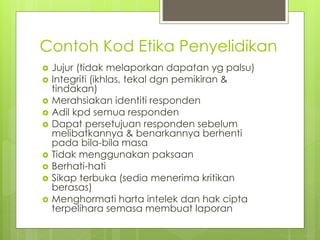 Contoh Kod Etika Penyelidikan
 Jujur (tidak melaporkan dapatan yg palsu)
 Integriti (ikhlas, tekal dgn pemikiran &
tindakan)
 Merahsiakan identiti responden
 Adil kpd semua responden
 Dapat persetujuan responden sebelum
melibatkannya & benarkannya berhenti
pada bila-bila masa
 Tidak menggunakan paksaan
 Berhati-hati
 Sikap terbuka (sedia menerima kritikan
berasas)
 Menghormati harta intelek dan hak cipta
terpelihara semasa membuat laporan
 