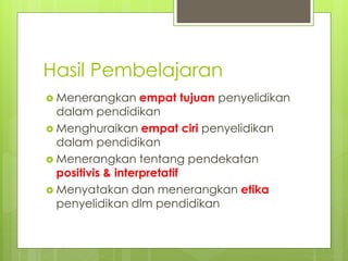 Hasil Pembelajaran
 Menerangkan empat tujuan penyelidikan
dalam pendidikan
 Menghuraikan empat ciri penyelidikan
dalam pendidikan
 Menerangkan tentang pendekatan
positivis & interpretatif
 Menyatakan dan menerangkan etika
penyelidikan dlm pendidikan
 