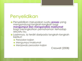 Penyelidikan
 Penyelidikan merupakan suatu proses yang
mengandungi langkah-langkah bagi
mengumpul dan menganalisis maklumat
bagi meningkatkan pemahaman terhadap
sesuatu isu.
 Lazimnya, ia terdiri daripada langkah-langkah
berikut;
 Persoalan kajian
 Mengumpul maklumat
 Menjawab persoalan kajian
Creswell (2008)
 