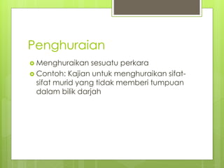 Penghuraian
 Menghuraikan sesuatu perkara
 Contoh: Kajian untuk menghuraikan sifat-
sifat murid yang tidak memberi tumpuan
dalam bilik darjah
 