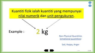 / 11
Physical Quantity is a quantity that has a
numerical value and a unit of measurement.
Example : kg Non-Physical Quantities
(emotional quantities)
Sad, Happy, Anger
2
Kuantiti fizik ialah kuantiti yang mempunyai
nilai numerik dan unit pengukuran.
1
by ABA 2
 