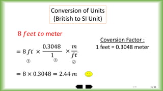 / 11
Conversion of Units
(British to SI Unit)
8 𝑓𝑒𝑒𝑡 𝑡𝑜 meter
= 8 𝑓𝑡 ×
0.3048
1
= 8 × 0.3048 = 2.44 𝑚
① ②
Coversion Factor :
1 feet = 0.3048 meter
×
𝑚
𝑓𝑡
③
by ABA 5
 