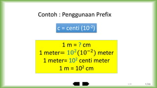 / 11
1 m = ? cm
1 meter= 102
(10−2
) meter
1 meter= 102 centi meter
1 m = 102 cm
Contoh : Penggunaan Prefix
c = centi (10-2)
by ABA 7
 