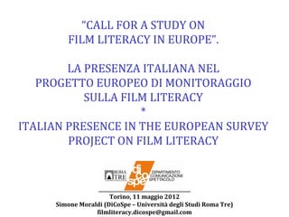 “CALL FOR A STUDY ON
        FILM LITERACY IN EUROPE”.

        LA PRESENZA ITALIANA NEL
   PROGETTO EUROPEO DI MONITORAGGIO
           SULLA FILM LITERACY
                    *
ITALIAN PRESENCE IN THE EUROPEAN SURVEY
        PROJECT ON FILM LITERACY


                  _______________________________________
                       Torino, 11 maggio 2012
     Simone Moraldi (DiCoSpe – Università degli Studi Roma Tre)
                 filmliteracy.dicospe@gmail.com
 