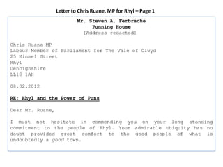 Letter to Chris Ruane, MP for Rhyl – Page 1
                           Mr. Steven A. Ferbrache
                                Punning House
                             [Address redacted]

Chris Ruane MP
Labour Member of Parliament for The Vale of Clwyd
25 Kinmel Street
Rhyl
Denbighshire
LL18 1AH

08.02.2012

RE: Rhyl and the Power of Puns

Dear Mr. Ruane,

I must not hesitate in commending you on your long standing
commitment to the people of Rhyl. Your admirable ubiquity has no
doubt provided great comfort to the good people of what is
undoubtedly a good town.
 