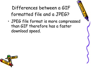 Differences between a GIF formatted file and a JPEG?   JPEG file format is more compressed than GIF therefore has a faster download speed. 