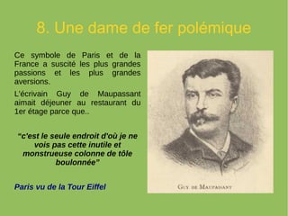 8. Une dame de fer polémique
Ce symbole de Paris et de la
France a suscité les plus grandes
passions et les plus grandes
aversions.
L'écrivain Guy de Maupassant
aimait déjeuner au restaurant du
1er étage parce que..
“c'est le seule endroit d'où je ne
vois pas cette inutile et
monstrueuse colonne de tôle
boulonnée”
Paris vu de la Tour Eiffel
 