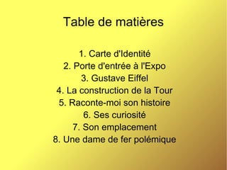 Table de matières
1. Carte d'Identité
2. Porte d'entrée à l'Expo
3. Gustave Eiffel
4. La construction de la Tour
5. Raconte-moi son histoire
6. Ses curiosité
7. Son emplacement
8. Une dame de fer polémique
 