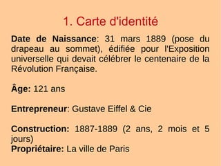 1. Carte d'identité
Date de Naissance: 31 mars 1889 (pose du
drapeau au sommet), édifiée pour l'Exposition
universelle qui devait célébrer le centenaire de la
Révolution Française.
Âge: 121 ans
Entrepreneur: Gustave Eiffel & Cie
Construction: 1887-1889 (2 ans, 2 mois et 5
jours)
Propriétaire: La ville de Paris
 