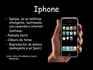 Iphone Iphone, es un teléfono inteligente  multimedia con conexión a internet. Contiene: - Pantalla táctil. - Cámara de fotos. Reproductor de música (semejante a un Ipod.) Autor: Alicia Fernández y Laura Menéndez 