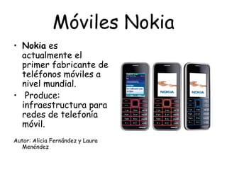 Móviles   Nokia Nokia  es actualmente el primer fabricante de teléfonos móviles a nivel mundial. Produce: infraestructura para redes de telefonía móvil.  Autor: Alicia Fernández y Laura Menéndez 