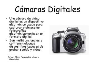 Cámaras Digitales Una cámara de video digital es un dispositivo electrónico usado para capturar y almacenar fotografías electrónicamente en un formato digital. Son multifuncionales y contienen algunos dispositivos capaces de grabar sonido y video. Autor: Alicia Fernández y Laura Menéndez 