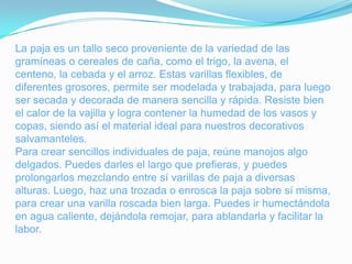 La paja es un tallo seco proveniente de la variedad de las
gramíneas o cereales de caña, como el trigo, la avena, el
centeno, la cebada y el arroz. Estas varillas flexibles, de
diferentes grosores, permite ser modelada y trabajada, para luego
ser secada y decorada de manera sencilla y rápida. Resiste bien
el calor de la vajilla y logra contener la humedad de los vasos y
copas, siendo así el material ideal para nuestros decorativos
salvamanteles.
Para crear sencillos individuales de paja, reúne manojos algo
delgados. Puedes darles el largo que prefieras, y puedes
prolongarlos mezclando entre sí varillas de paja a diversas
alturas. Luego, haz una trozada o enrosca la paja sobre sí misma,
para crear una varilla roscada bien larga. Puedes ir humectándola
en agua caliente, dejándola remojar, para ablandarla y facilitar la
labor.
 