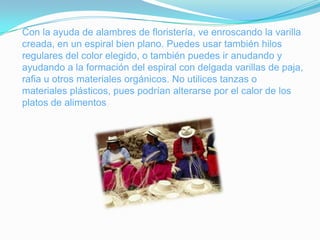 Con la ayuda de alambres de floristería, ve enroscando la varilla
creada, en un espiral bien plano. Puedes usar también hilos
regulares del color elegido, o también puedes ir anudando y
ayudando a la formación del espiral con delgada varillas de paja,
rafia u otros materiales orgánicos. No utilices tanzas o
materiales plásticos, pues podrían alterarse por el calor de los
platos de alimentos
 