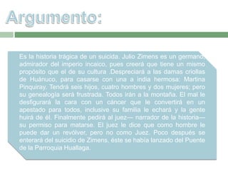 Es la historia trágica de un suicida. Julio Zimens es un germano,
admirador del imperio incaico, pues creerá que tiene un mismo
propósito que el de su cultura .Despreciará a las damas criollas
de Huánuco, para casarse con una a india hermosa: Martina
Pinquiray. Tendrá seis hijos, cuatro hombres y dos mujeres; pero
su genealogía será frustrada. Todos irán a la montaña. El mal le
desfigurará la cara con un cáncer que le convertirá en un
apestado para todos, inclusive su familia le echará y la gente
huirá de él. Finalmente pedirá al juez— narrador de la historia—
su permiso para matarse. El juez le dice que como hombre le
puede dar un revólver, pero no como Juez. Poco después se
enterará del suicidio de Zimens, éste se había lanzado del Puente
de la Parroquia Huallaga.
 