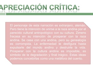 El personaje de esta narración es extranjero, alemán.
Pero tiene la intención de unirse a la raza andina por el
parecido cultural antropológico con su cultura. Zimens
fracasa en su intención de prosperar con la raza
andina. Se casa con una andina, pero su genealogía
es corrompida. La enfermedad le desfigura hasta
expulsarle del mundo andino y destruirle la vida.
Prosperar con la cultura andina es imposible, es
símbolo de la degradación y final trágico. Estas ideas
podemos concebirlas como una metáfora del cuento.
 