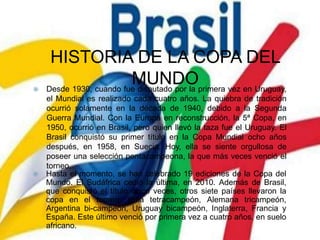 HISTORIA DE LA COPA DEL
MUNDO Desde 1930, cuando fue disputado por la primera vez en Uruguay,
el Mundial es realizado cada cuatro años. La quiebra de tradición
ocurrió solamente en la década de 1940, debido a la Segunda
Guerra Mundial. Con la Europa en reconstrucción, la 5ª Copa, en
1950, ocurrió en Brasil, pero quien llevó la taza fue el Uruguay. El
Brasil conquistó su primer título en la Copa Mundial ocho años
después, en 1958, en Suecia. Hoy, ella se siente orgullosa de
poseer una selección pentacampeona, la que más veces venció el
torneo.
Hasta el momento, se han celebrado 19 ediciones de la Copa del
Mundo. El Sudáfrica cedió la última, en 2010. Además de Brasil,
que conquistó el título cinco veces, otros siete países llevaron la
copa en el torneo: Italia tetracampeón, Alemana tricampeón,
Argentina bi-campeón, Uruguay bicampeón, Inglaterra, Francia y
España. Este último venció por primera vez a cuatro años, en suelo
africano.
