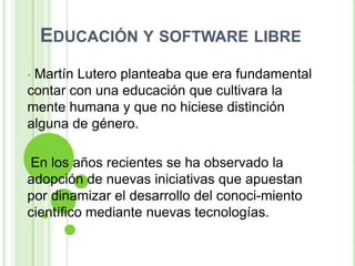 EDUCACIÓN Y SOFTWARE LIBRE
•Martín Lutero planteaba que era fundamental
contar con una educación que cultivara la
mente humana y que no hiciese distinción
alguna de género.

•En los años recientes se ha observado la
adopción de nuevas iniciativas que apuestan
por dinamizar el desarrollo del conoci-miento
científico mediante nuevas tecnologías.
 