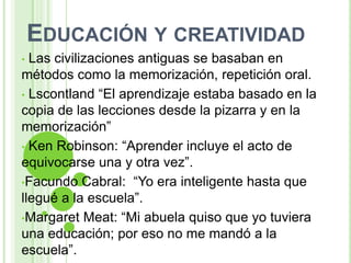 EDUCACIÓN Y CREATIVIDAD
• Las civilizaciones antiguas se basaban en
métodos como la memorización, repetición oral.
• Lscontland “El aprendizaje estaba basado en la
copia de las lecciones desde la pizarra y en la
memorización”
• Ken Robinson: “Aprender incluye el acto de
equivocarse una y otra vez”.
•Facundo Cabral: “Yo era inteligente hasta que
llegué a la escuela”.
•Margaret Meat: “Mi abuela quiso que yo tuviera
una educación; por eso no me mandó a la
escuela”.
 