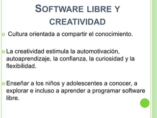 SOFTWARE LIBRE Y
                    CREATIVIDAD
   Cultura orientada a compartir el conocimiento.

 La    creatividad estimula la automotivación,
    autoaprendizaje, la confianza, la curiosidad y la
    flexibilidad.

 Enseñar    a los niños y adolescentes a conocer, a
    explorar e incluso a aprender a programar software
    libre.
 
