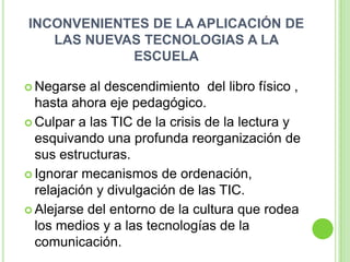 INCONVENIENTES DE LA APLICACIÓN DE
   LAS NUEVAS TECNOLOGIAS A LA
            ESCUELA

 Negarse   al descendimiento del libro físico ,
  hasta ahora eje pedagógico.
 Culpar a las TIC de la crisis de la lectura y
  esquivando una profunda reorganización de
  sus estructuras.
 Ignorar mecanismos de ordenación,
  relajación y divulgación de las TIC.
 Alejarse del entorno de la cultura que rodea
  los medios y a las tecnologías de la
  comunicación.
 