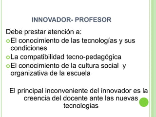 INNOVADOR- PROFESOR
Debe prestar atención a:
 El conocimiento de las tecnologías y sus
  condiciones
 La compatibilidad tecno-pedagógica
 El conocimiento de la cultura social y
  organizativa de la escuela

 El principal inconveniente del innovador es la
      creencia del docente ante las nuevas
                   tecnologias
 