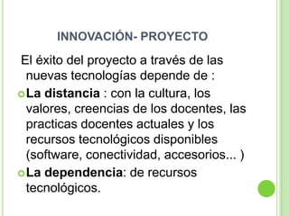 INNOVACIÓN- PROYECTO
El éxito del proyecto a través de las
  nuevas tecnologías depende de :
 La distancia : con la cultura, los
  valores, creencias de los docentes, las
  practicas docentes actuales y los
  recursos tecnológicos disponibles
  (software, conectividad, accesorios... )
 La dependencia: de recursos
  tecnológicos.
 