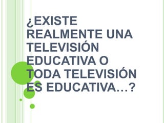 ¿EXISTE
REALMENTE UNA
TELEVISIÓN
EDUCATIVA O
TODA TELEVISIÓN
ES EDUCATIVA…?
 