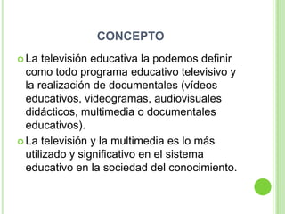 CONCEPTO
 La  televisión educativa la podemos definir
  como todo programa educativo televisivo y
  la realización de documentales (vídeos
  educativos, videogramas, audiovisuales
  didácticos, multimedia o documentales
  educativos).
 La televisión y la multimedia es lo más
  utilizado y significativo en el sistema
  educativo en la sociedad del conocimiento.
 
