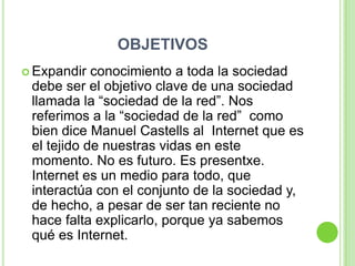OBJETIVOS
 Expandir  conocimiento a toda la sociedad
 debe ser el objetivo clave de una sociedad
 llamada la “sociedad de la red”. Nos
 referimos a la “sociedad de la red” como
 bien dice Manuel Castells al Internet que es
 el tejido de nuestras vidas en este
 momento. No es futuro. Es presentxe.
 Internet es un medio para todo, que
 interactúa con el conjunto de la sociedad y,
 de hecho, a pesar de ser tan reciente no
 hace falta explicarlo, porque ya sabemos
 qué es Internet.
 