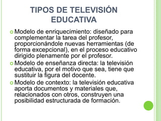 TIPOS DE TELEVISIÓN
           EDUCATIVA
 Modelo   de enriquecimiento: diseñado para
  complementar la tarea del profesor,
  proporcionándole nuevas herramientas (de
  forma excepcional), en el proceso educativo
  dirigido plenamente por el profesor.
 Modelo de enseñanza directa: la televisión
  educativa, por el motivo que sea, tiene que
  sustituir la figura del docente.
 Modelo de contexto: la televisión educativa
  aporta documentos y materiales que,
  relacionados con otros, construyen una
  posibilidad estructurada de formación.
 