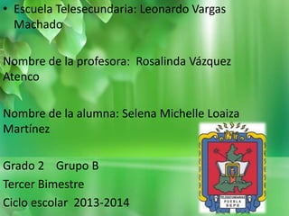 • Escuela Telesecundaria: Leonardo Vargas
Machado
Nombre de la profesora: Rosalinda Vázquez
Atenco
Nombre de la alumna: Selena Michelle Loaiza
Martínez
Grado 2 Grupo B
Tercer Bimestre
Ciclo escolar 2013-2014

 