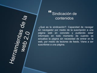 Sindicación de
contenidos
¿Qué es la sindicación?: Capacidad de navegar
sin navegador por medio de la suscripción a una
página web en concreto y pudiendo estar
informado en todo momento de cuando se
actualiza la página sin necesidad de entrar en la
web, por medio de lectores de feeds. Viene a ser
suscribirse a una página.
 