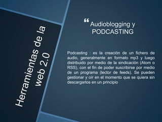 Audioblogging y
PODCASTING
Podcasting : es la creación de un fichero de
audio, generalmente en formato mp3 y luego
distribuido por medio de la sindicación (Atom o
RSS), con el fin de poder suscribirse por medio
de un programa (lector de feeds). Se pueden
gestionar y oír en el momento que se quiera sin
descargarlos en un principio
 