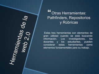 Otras Herramientas:
Pathfinders, Repositorios
y Rúbricas
Estas tres herramientas son elementos de
gran utilidad cuando se está buscando
información. Los investigadores, los
docentes y los estudiantes, pueden
considerar estas herramientas como
elementos fundamentales para su trabajo.
 