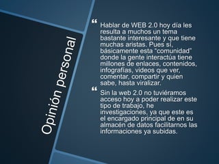  Hablar de WEB 2.0 hoy día les
resulta a muchos un tema
bastante interesante y que tiene
muchas aristas. Pues sí,
básicamente esta “comunidad”
donde la gente interactúa tiene
millones de enlaces, contenidos,
infografías, videos que ver,
comentar, compartir y quien
sabe, hasta viralizar.
 Sin la web 2.0 no tuviéramos
acceso hoy a poder realizar este
tipo de trabajo, he
investigaciones, ya que este es
el encargado principal de en su
almacén de datos facilitarnos las
informaciones ya subidas.
 