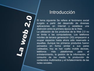 Introducción
El tema siguiente Se refiere al fenómeno social
surgido a partir del desarrollo de diversas
aplicaciones en Internet y establece una
distinción entre la primera época de la Web.
La utilización de los productos de la Web 2.0 no
se limita a las computadoras. Los teléfonos
móviles de tercera generación (3G) empezaron a
ocupar espacios hasta ahora sólo reservado a
aquellas. Aunque los primeros productos fueron
pensados en forma similar a sus pares
cableados, hoy se han vuelto mobile devices,
teléfonos más plataformas para el
entretenimiento, la gestión de la información, el
consumo de los media, la producción de
contenidos multimedios y el fortalecimiento de las
redes sociales.
 