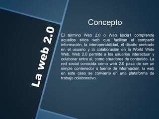 Concepto
El término Web 2.0 o Web socia1 comprende
aquellos sitios web que facilitan el compartir
información, la interoperabilidad, el diseño centrado
en el usuario y la colaboración en la World Wide
Web. Web 2.0 permite a los usuarios interactuar y
colaborar entre sí, como creadores de contenido. La
red social conocida como web 2.0 pasa de ser un
simple contenedor o fuente de información; la web
en este caso se convierte en una plataforma de
trabajo colaborativo.
 